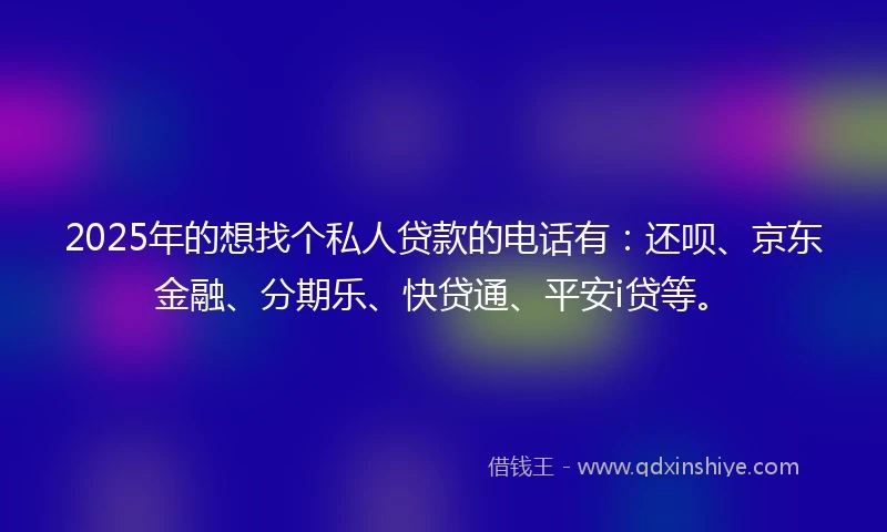 2025年的想找个私人贷款的电话有：还呗、京东金融、分期乐、快贷通、平安i贷等。