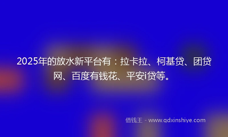 2025年的放水新平台有：拉卡拉、柯基贷、团贷网、百度有钱花、平安i贷等。