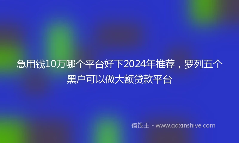 急用钱10万哪个平台好下2024年推荐，罗列五个黑户可以做大额贷款平台