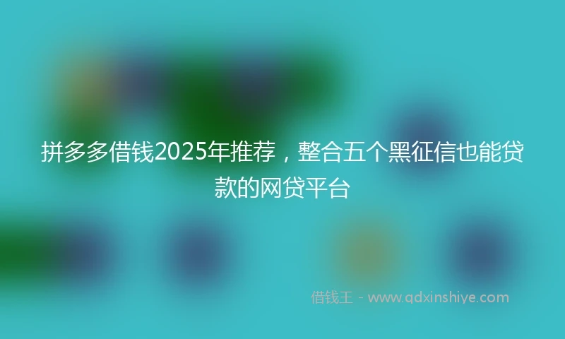 拼多多借钱2025年推荐，整合五个黑征信也能贷款的网贷平台