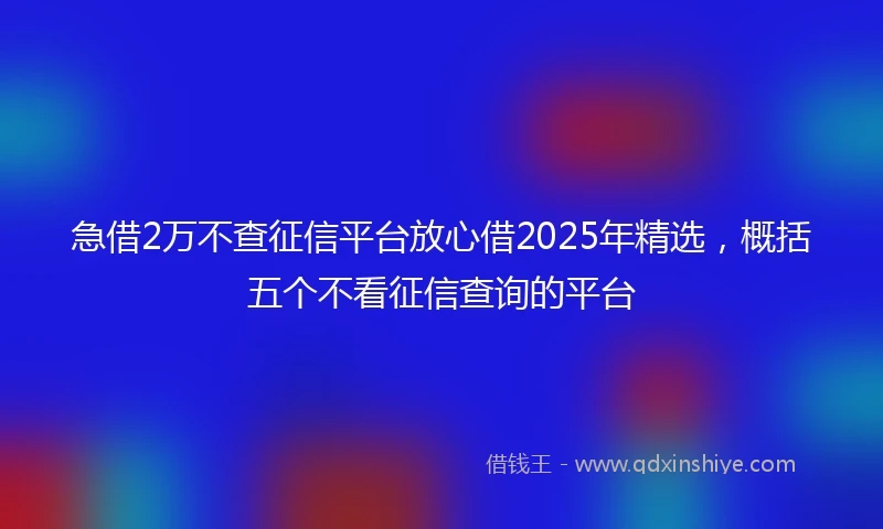 急借2万不查征信平台放心借2025年精选，概括五个不看征信查询的平台