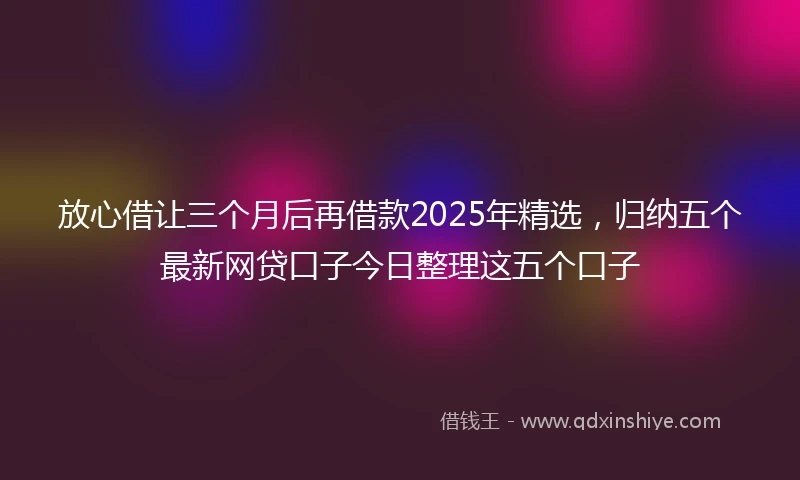 放心借让三个月后再借款2025年精选，归纳五个最新网贷口子今日整理这五个口子