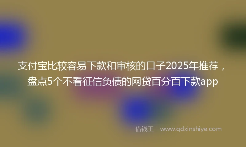 支付宝比较容易下款和审核的口子2025年推荐，盘点5个不看征信负债的网贷百分百下款app