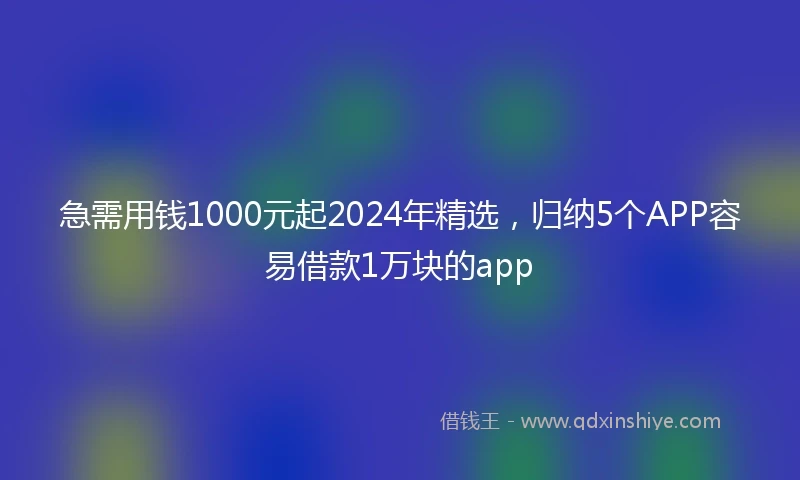 急需用钱1000元起2024年精选，归纳5个APP容易借款1万块的app
