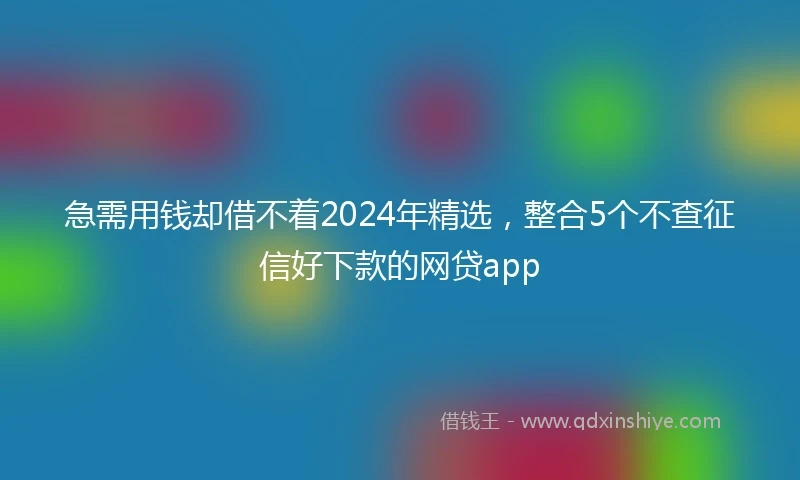 急需用钱却借不着2024年精选，整合5个不查征信好下款的网贷app