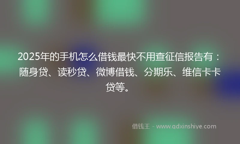 2025年的手机怎么借钱最快不用查征信报告有：随身贷、读秒贷、微博借钱、分期乐、维信卡卡贷等。