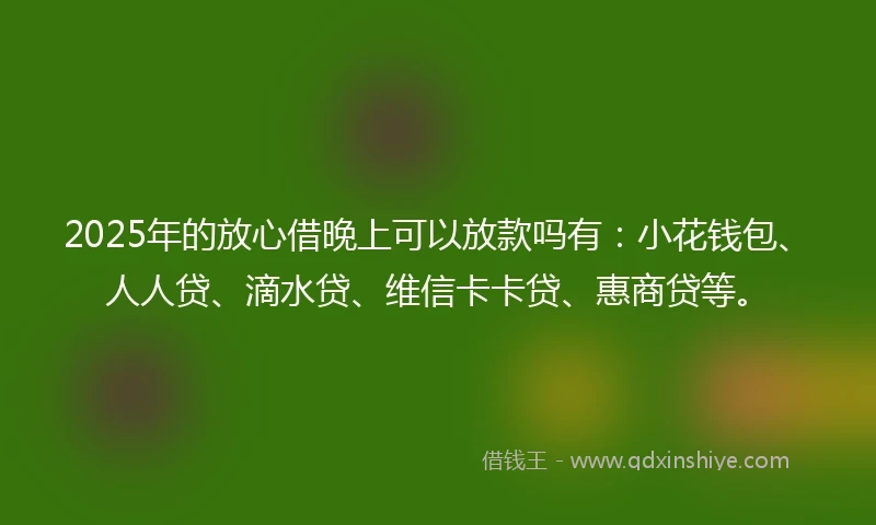 2025年的放心借晚上可以放款吗有：小花钱包、人人贷、滴水贷、维信卡卡贷、惠商贷等。