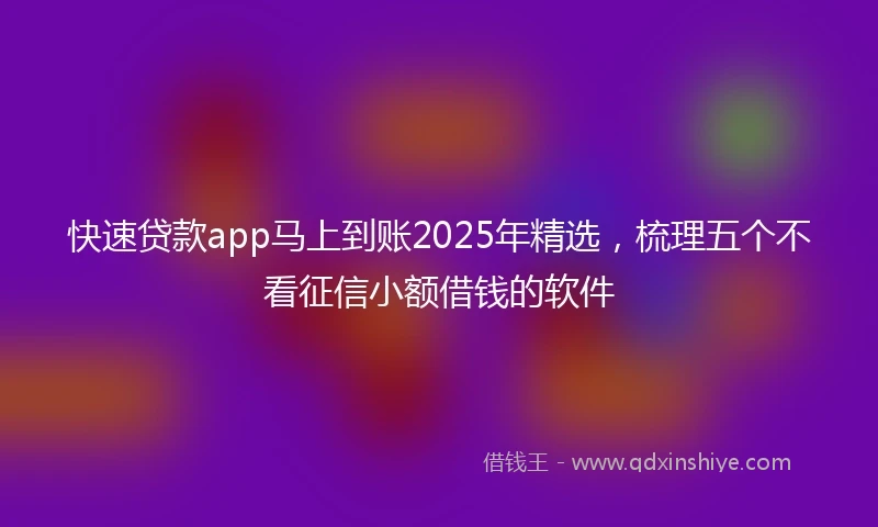快速贷款app马上到账2025年精选，梳理五个不看征信小额借钱的软件