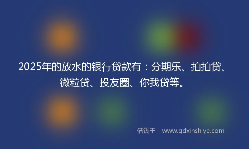 2025年的放水的银行贷款有：分期乐、拍拍贷、微粒贷、投友圈、你我贷等。