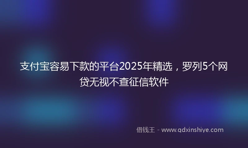 支付宝容易下款的平台2025年精选，罗列5个网贷无视不查征信软件
