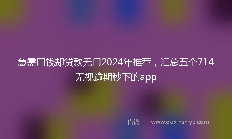 急需用钱却贷款无门2024年推荐，汇总五个714无视逾期秒下的app