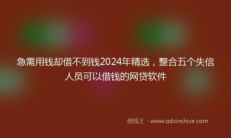 急需用钱却借不到钱2024年精选，整合五个失信人员可以借钱的网贷软件