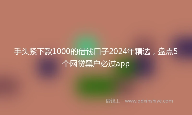 手头紧下款1000的借钱口子2024年精选，盘点5个网贷黑户必过app