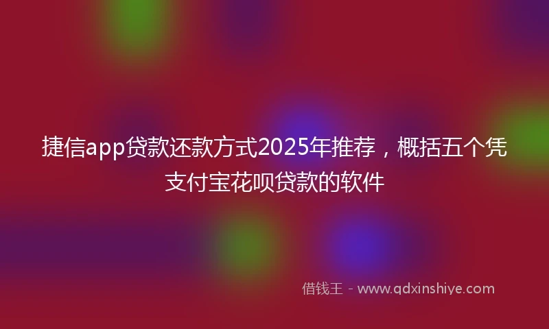 捷信app贷款还款方式2025年推荐，概括五个凭支付宝花呗贷款的软件