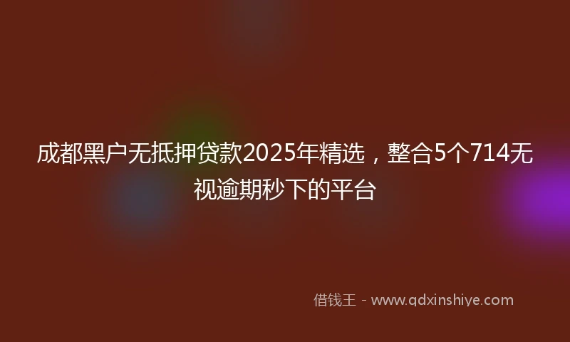 成都黑户无抵押贷款2025年精选，整合5个714无视逾期秒下的平台
