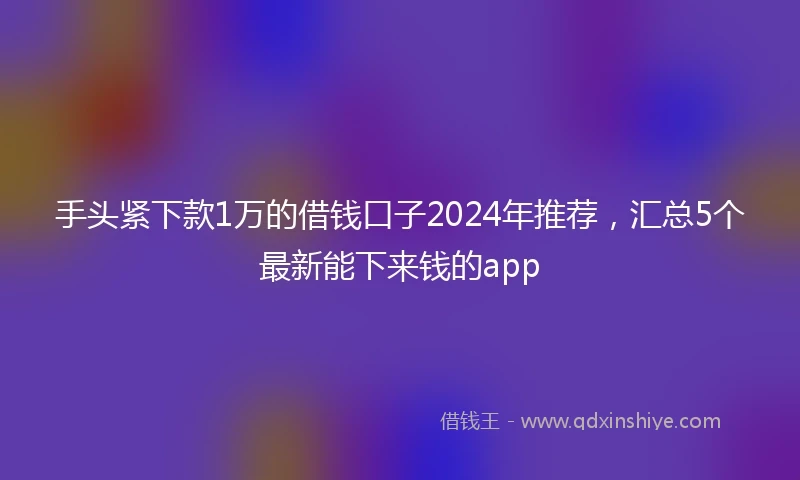 手头紧下款1万的借钱口子2024年推荐，汇总5个最新能下来钱的app