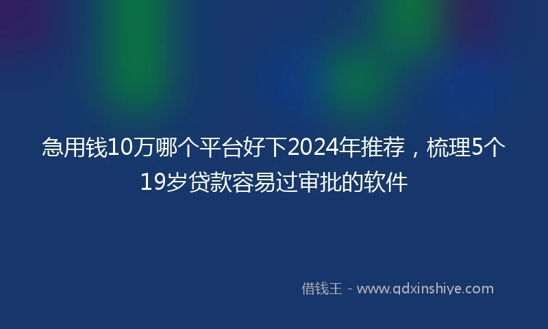 急用钱10万哪个平台好下2024年推荐，梳理5个19岁贷款容易过审批的软件