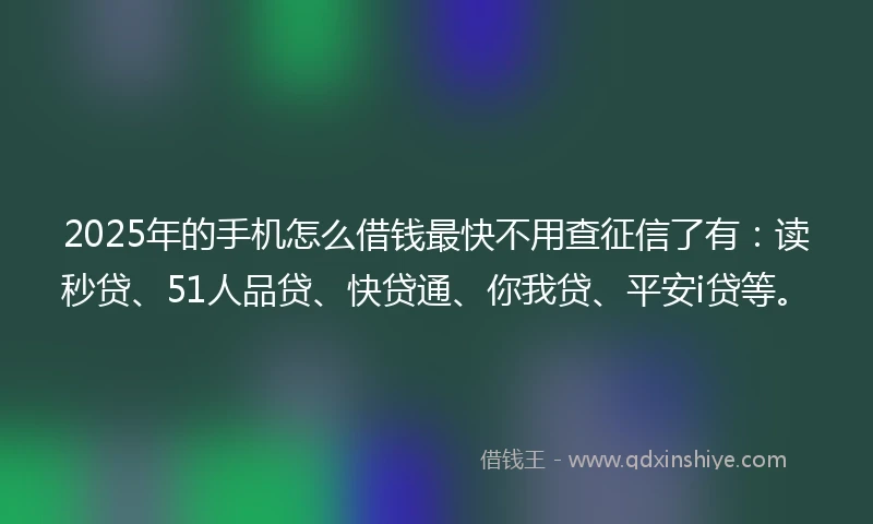 2025年的手机怎么借钱最快不用查征信了有：读秒贷、51人品贷、快贷通、你我贷、平安i贷等。