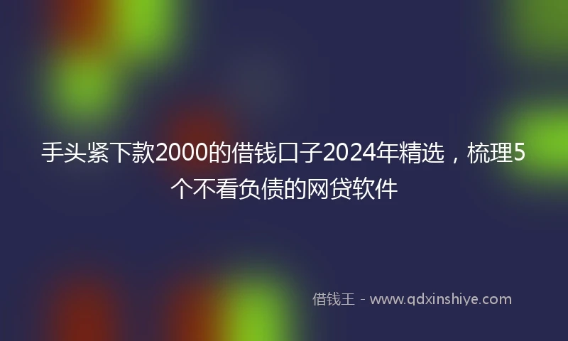 手头紧下款2000的借钱口子2024年精选，梳理5个不看负债的网贷软件