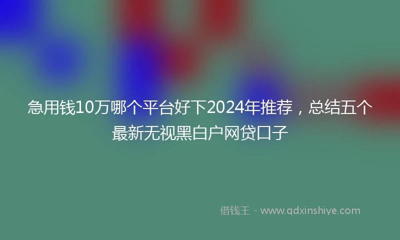 急用钱10万哪个平台好下2024年推荐，总结五个最新无视黑白户网贷口子