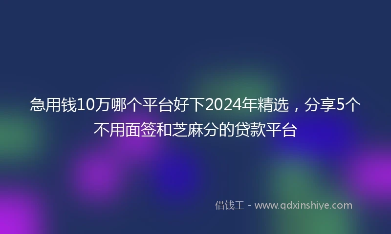 急用钱10万哪个平台好下2024年精选，分享5个不用面签和芝麻分的贷款平台