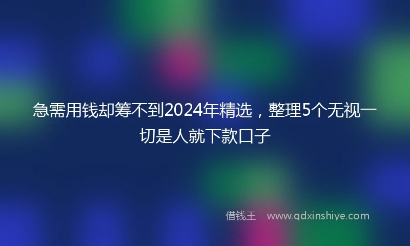 急需用钱却筹不到2024年精选，整理5个无视一切是人就下款口子