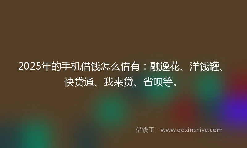 2025年的手机借钱怎么借有：融逸花、洋钱罐、快贷通、我来贷、省呗等。