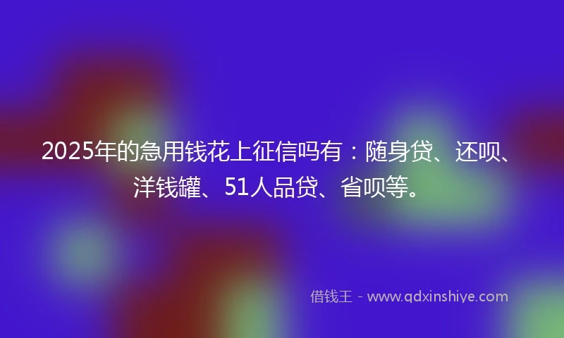 2025年的急用钱花上征信吗有：随身贷、还呗、洋钱罐、51人品贷、省呗等。