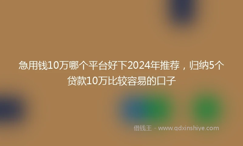 急用钱10万哪个平台好下2024年推荐，归纳5个贷款10万比较容易的口子
