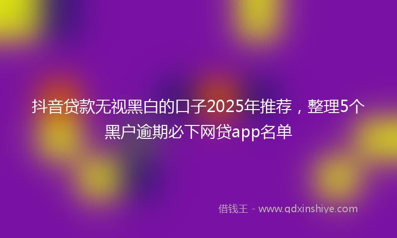 抖音贷款无视黑白的口子2025年推荐，整理5个黑户逾期必下网贷app名单