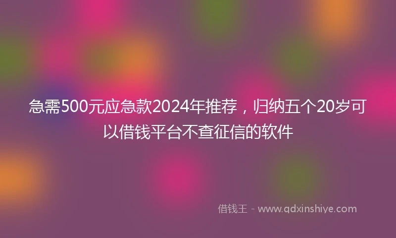 急需500元应急款2024年推荐，归纳五个20岁可以借钱平台不查征信的软件