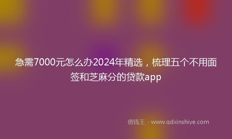 急需7000元怎么办2024年精选，梳理五个不用面签和芝麻分的贷款app