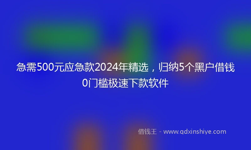 急需500元应急款2024年精选，归纳5个黑户借钱0门槛极速下款软件