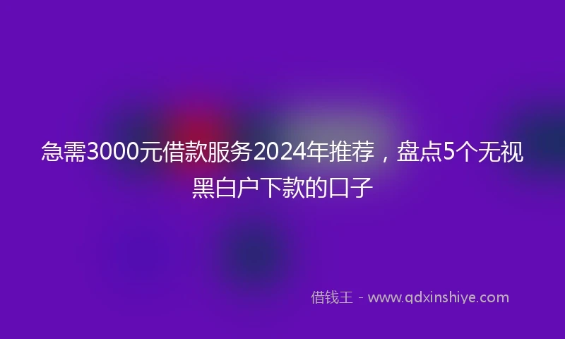 急需3000元借款服务2024年推荐，盘点5个无视黑白户下款的口子