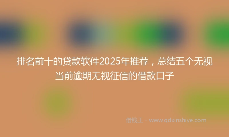 排名前十的贷款软件2025年推荐，总结五个无视当前逾期无视征信的借款口子