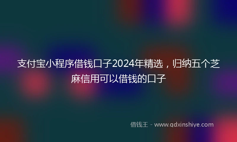 支付宝小程序借钱口子2024年精选，归纳五个芝麻信用可以借钱的口子