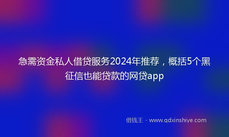 急需资金私人借贷服务2024年推荐，概括5个黑征信也能贷款的网贷app
