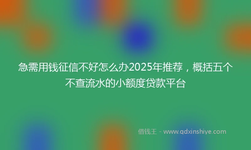 急需用钱征信不好怎么办2025年推荐，概括五个不查流水的小额度贷款平台