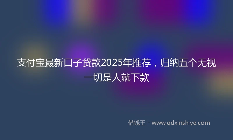 支付宝最新口子贷款2025年推荐，归纳五个无视一切是人就下款