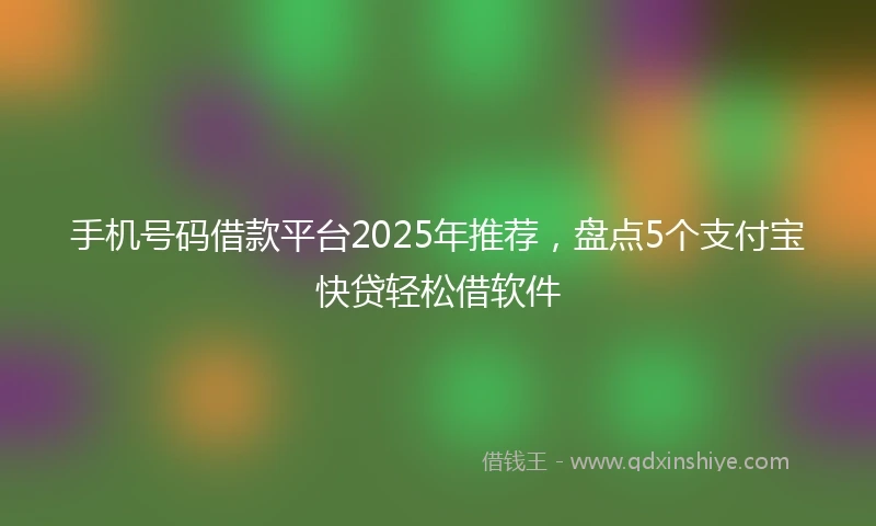 手机号码借款平台2025年推荐，盘点5个支付宝快贷轻松借软件