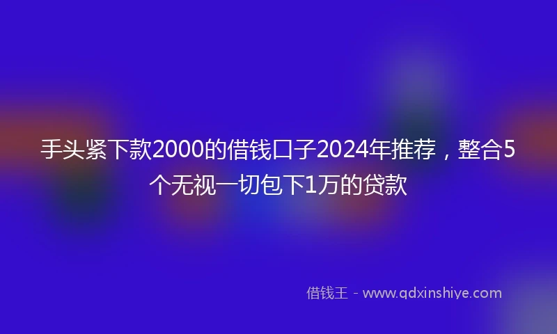 手头紧下款2000的借钱口子2024年推荐，整合5个无视一切包下1万的贷款