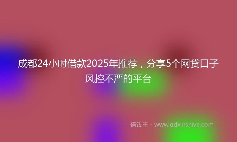成都24小时借款2025年推荐，分享5个网贷口子风控不严的平台