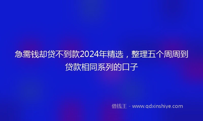 急需钱却贷不到款2024年精选，整理五个周周到贷款相同系列的口子