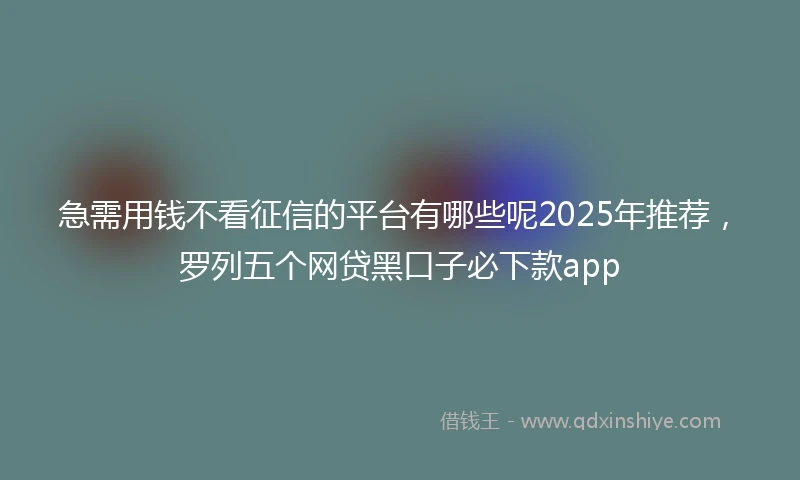 急需用钱不看征信的平台有哪些呢2025年推荐，罗列五个网贷黑口子必下款app