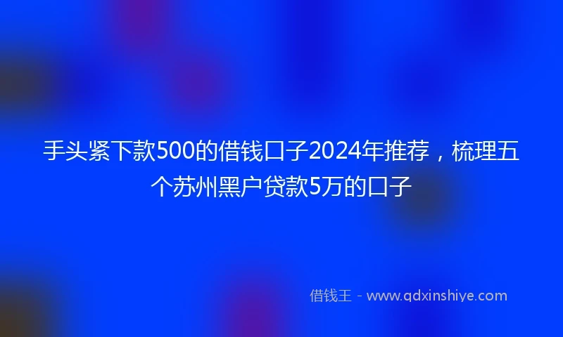 手头紧下款500的借钱口子2024年推荐，梳理五个苏州黑户贷款5万的口子