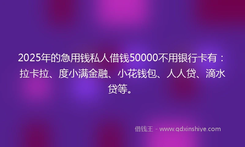 2025年的急用钱私人借钱50000不用银行卡有：拉卡拉、度小满金融、小花钱包、人人贷、滴水贷等。
