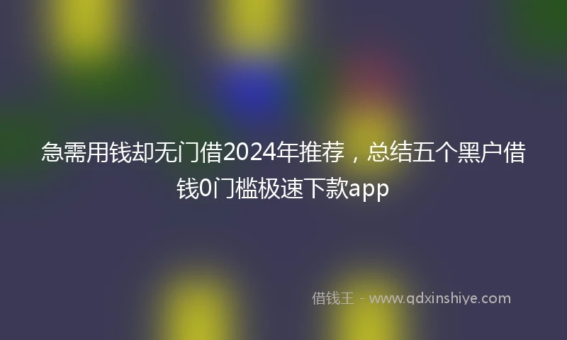 急需用钱却无门借2024年推荐，总结五个黑户借钱0门槛极速下款app