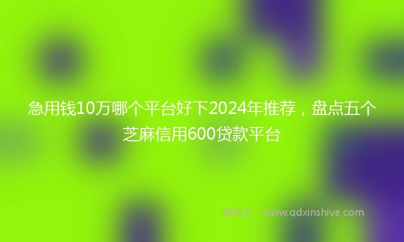 急用钱10万哪个平台好下2024年推荐，盘点五个芝麻信用600贷款平台