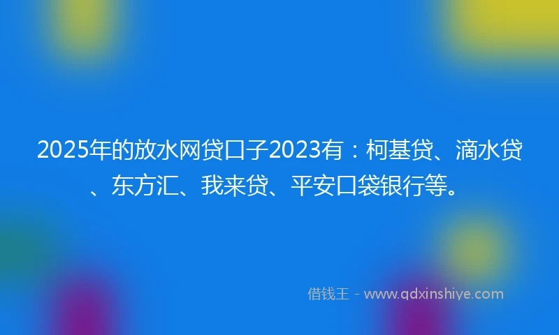 2025年的放水网贷口子2023有：柯基贷、滴水贷、东方汇、我来贷、平安口袋银行等。