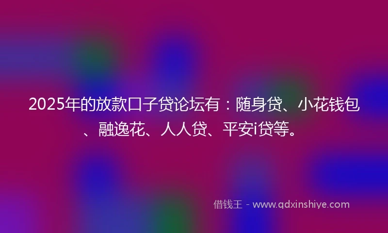 2025年的放款口子贷论坛有：随身贷、小花钱包、融逸花、人人贷、平安i贷等。